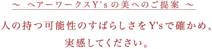 ヘアーワークスY'sの美へのご提案　人の持つ可能性のすばらしさをY'sで確かめ、実感してください。